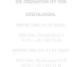 DIE ORDINATION IST VON FR, 11.07.2025 - MO, 21.07.2025 GESCHLOSSEN.  VERTRETUNG (11.07.2025): Dr. Solange Aimée Oldofredi 1070 Wien, Neustiftgasse 5  Tel.Nr.: +43 1 524 92 04  VERTRETUNG (14.-21.07.2025): Dr. Andreas Simon 1070 Wien, Neubaugasse 29/6 Tel.Nr.: +43 1 523 24 96